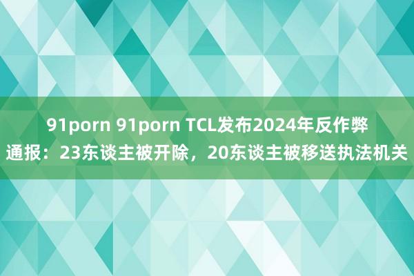 91porn 91porn TCL发布2024年反作弊通报：23东谈主被开除，20东谈主被移送执法机关