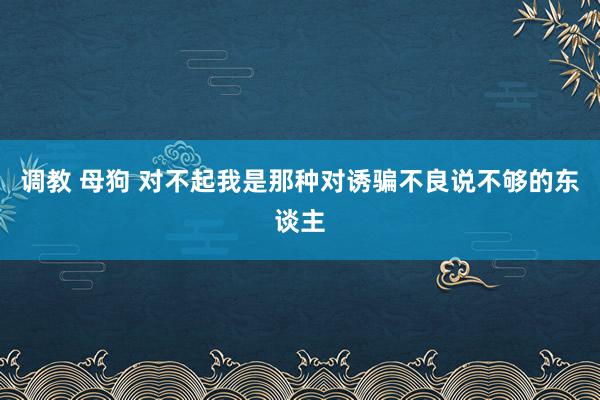 调教 母狗 对不起我是那种对诱骗不良说不够的东谈主