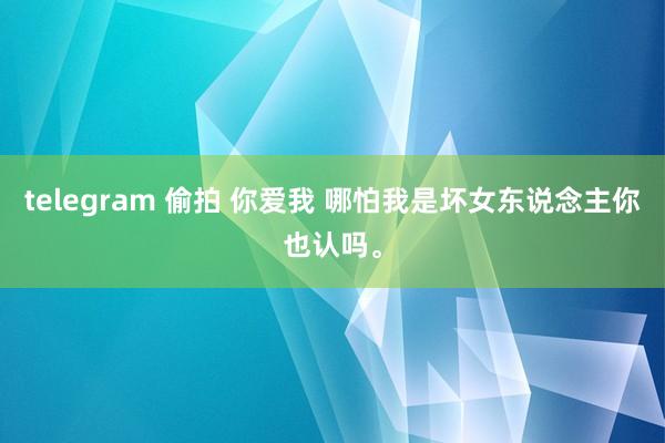 telegram 偷拍 你爱我 哪怕我是坏女东说念主你也认吗。