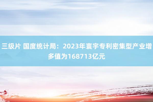 三级片 国度统计局：2023年寰宇专利密集型产业增多值为168713亿元