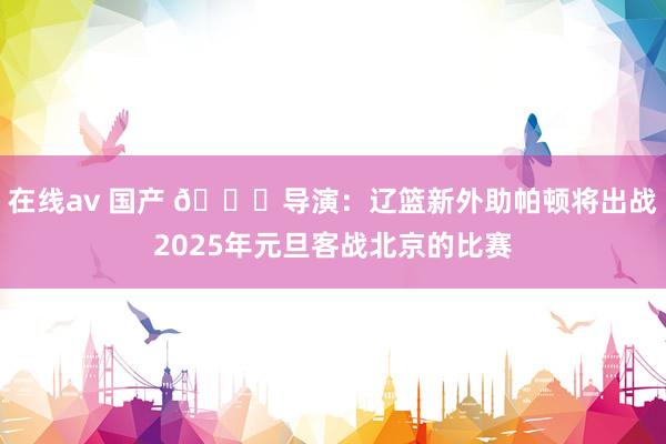 在线av 国产 👀导演：辽篮新外助帕顿将出战2025年元旦客战北京的比赛