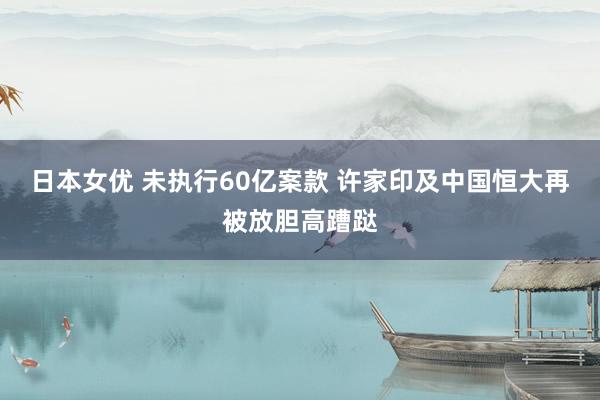 日本女优 未执行60亿案款 许家印及中国恒大再被放胆高蹧跶