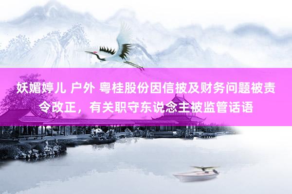 妖媚婷儿 户外 粤桂股份因信披及财务问题被责令改正，有关职守东说念主被监管话语