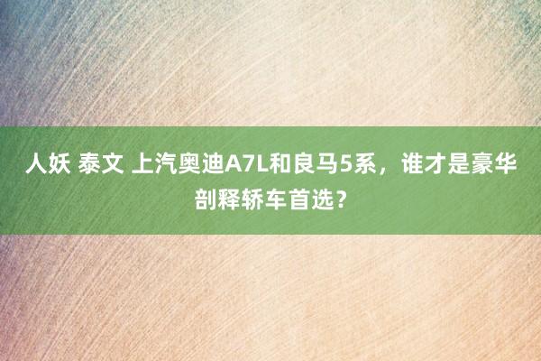 人妖 泰文 上汽奥迪A7L和良马5系，谁才是豪华剖释轿车首选？