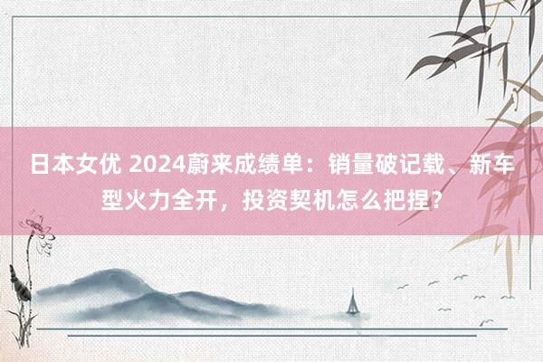 日本女优 2024蔚来成绩单：销量破记载、新车型火力全开，投资契机怎么把捏？