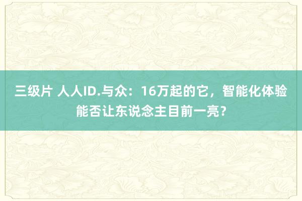 三级片 人人ID.与众：16万起的它，智能化体验能否让东说念主目前一亮？