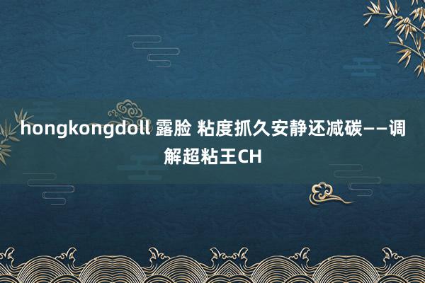 hongkongdoll 露脸 粘度抓久安静还减碳——调解超粘王CH