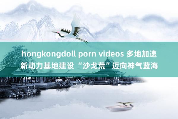 hongkongdoll porn videos 多地加速新动力基地建设 “沙戈荒”迈向神气蓝海