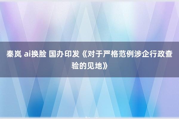 秦岚 ai换脸 国办印发《对于严格范例涉企行政查验的见地》