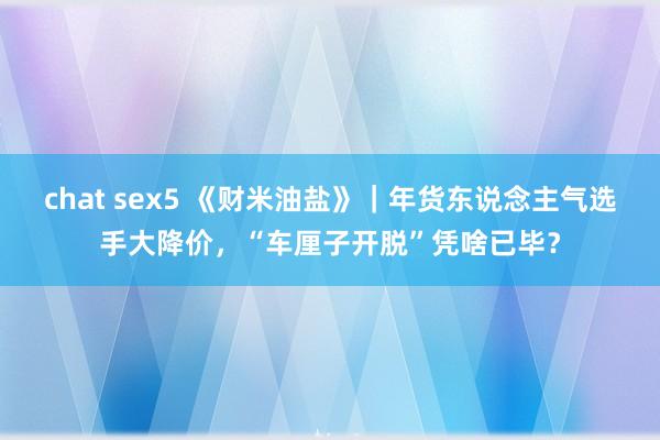 chat sex5 《财米油盐》｜年货东说念主气选手大降价，“车厘子开脱”凭啥已毕？