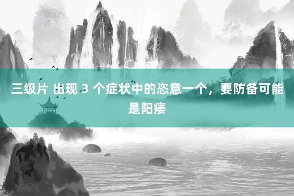 三级片 出现 3 个症状中的恣意一个，要防备可能是阳痿