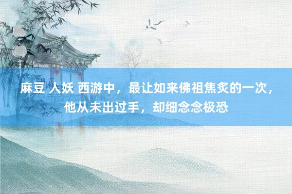 麻豆 人妖 西游中，最让如来佛祖焦炙的一次，他从未出过手，却细念念极恐