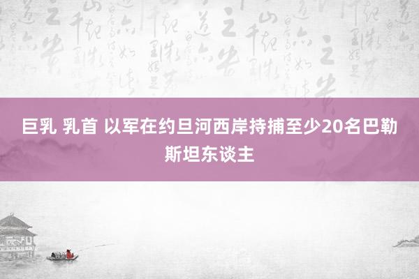 巨乳 乳首 以军在约旦河西岸持捕至少20名巴勒斯坦东谈主