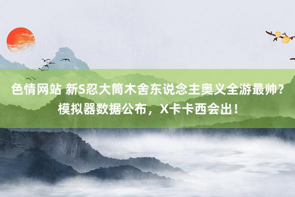 色情网站 新S忍大筒木舍东说念主奥义全游最帅？模拟器数据公布，X卡卡西会出！