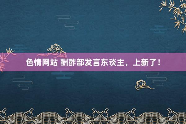 色情网站 酬酢部发言东谈主，上新了！