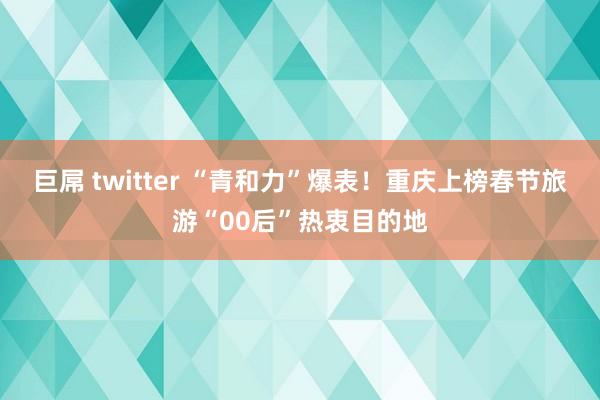 巨屌 twitter “青和力”爆表！重庆上榜春节旅游“00后”热衷目的地