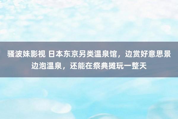 骚波妹影视 日本东京另类温泉馆，边赏好意思景边泡温泉，还能在祭典摊玩一整天