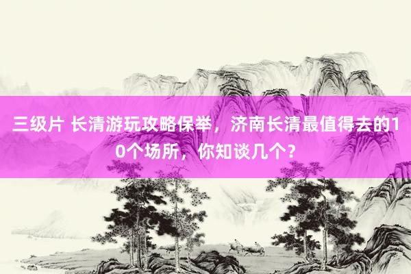 三级片 长清游玩攻略保举，济南长清最值得去的10个场所，你知谈几个？