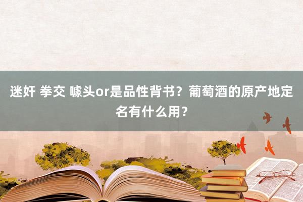 迷奸 拳交 噱头or是品性背书？葡萄酒的原产地定名有什么用？