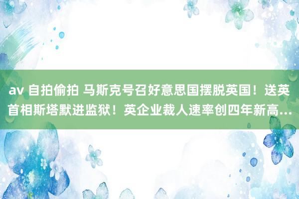 av 自拍偷拍 马斯克号召好意思国摆脱英国！送英首相斯塔默进监狱！英企业裁人速率创四年新高...