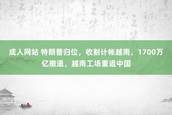 成人网站 特朗普归位，收割计帐越南，1700万亿撤退，越南工场重返中国