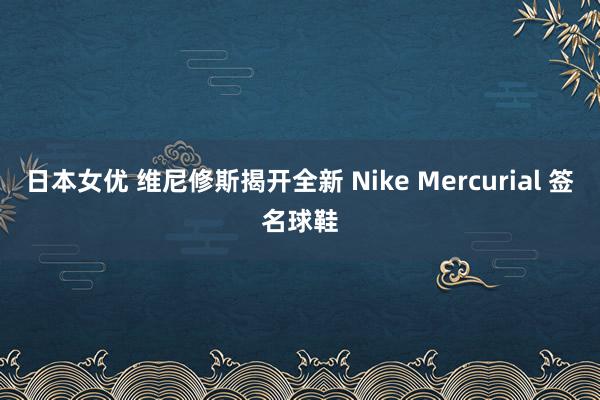 日本女优 维尼修斯揭开全新 Nike Mercurial 签名球鞋