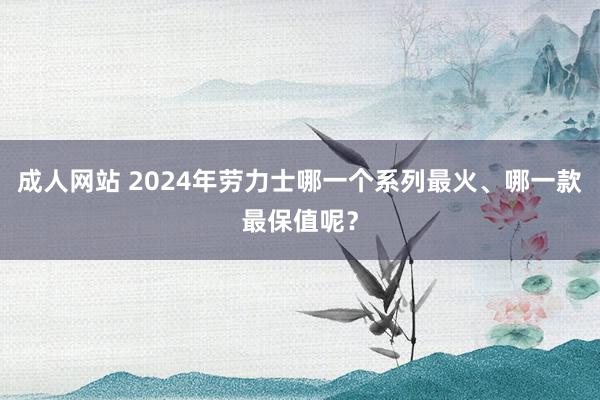 成人网站 2024年劳力士哪一个系列最火、哪一款最保值呢？