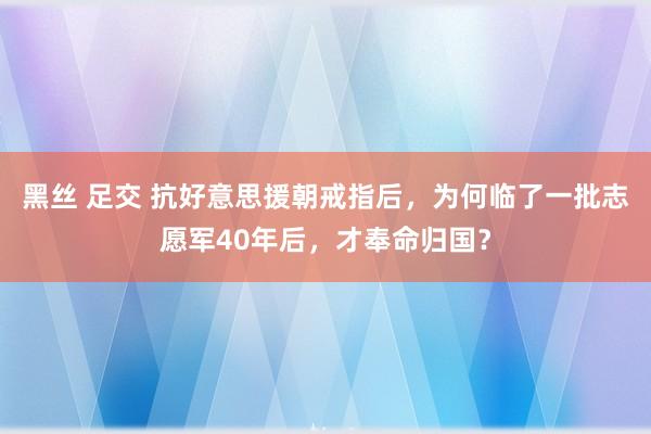 黑丝 足交 抗好意思援朝戒指后，为何临了一批志愿军40年后，才奉命归国？