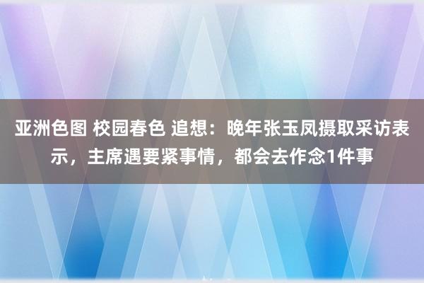 亚洲色图 校园春色 追想：晚年张玉凤摄取采访表示，主席遇要紧事情，都会去作念1件事