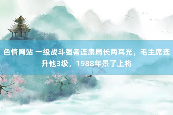 色情网站 一级战斗强者连扇局长两耳光，毛主席连升他3级，1988年景了上将