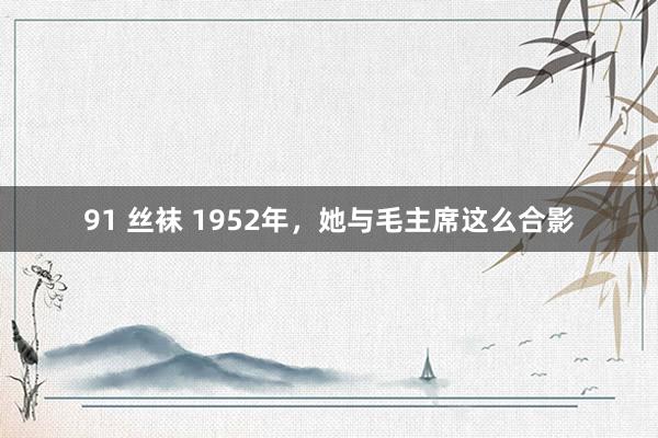 91 丝袜 1952年，她与毛主席这么合影