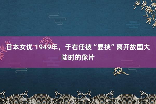 日本女优 1949年，于右任被“要挟”离开故国大陆时的像片