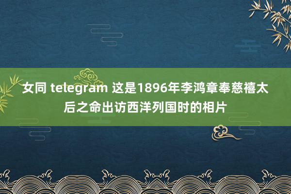 女同 telegram 这是1896年李鸿章奉慈禧太后之命出访西洋列国时的相片