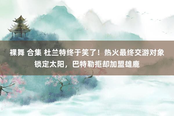 裸舞 合集 杜兰特终于笑了！热火最终交游对象锁定太阳，巴特勒拒却加盟雄鹿