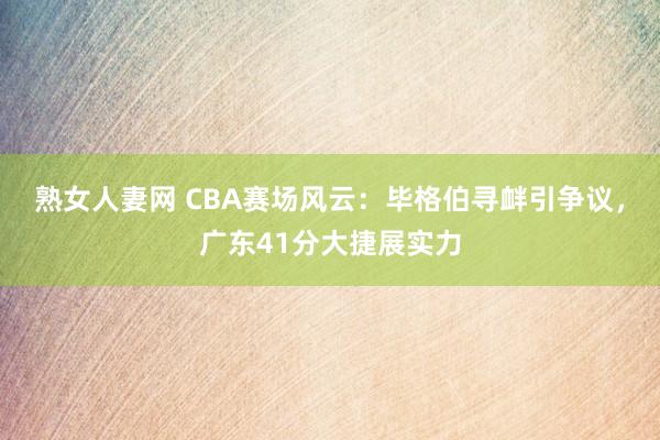 熟女人妻网 CBA赛场风云：毕格伯寻衅引争议，广东41分大捷展实力