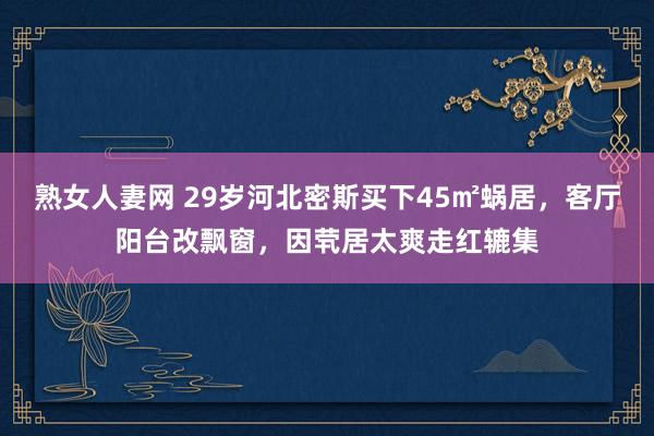 熟女人妻网 29岁河北密斯买下45㎡蜗居，客厅阳台改飘窗，因茕居太爽走红辘集