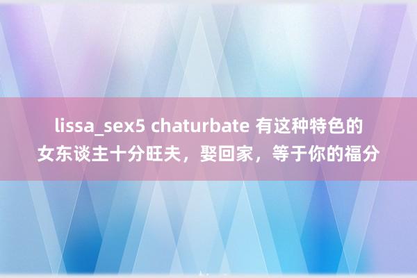 lissa_sex5 chaturbate 有这种特色的女东谈主十分旺夫，娶回家，等于你的福分