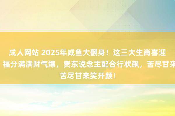 成人网站 2025年咸鱼大翻身！这三大生肖喜迎财神爷，福分满满财气爆，贵东说念主配合行状飙，苦尽甘来笑开颜！