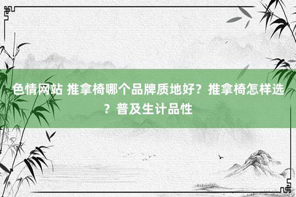 色情网站 推拿椅哪个品牌质地好？推拿椅怎样选？普及生计品性