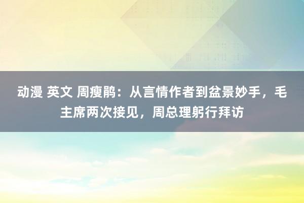 动漫 英文 周瘦鹃：从言情作者到盆景妙手，毛主席两次接见，周总理躬行拜访