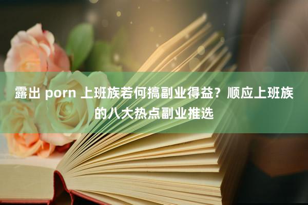 露出 porn 上班族若何搞副业得益？顺应上班族的八大热点副业推选