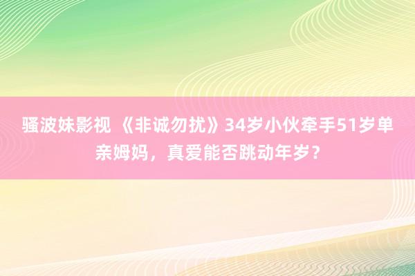 骚波妹影视 《非诚勿扰》34岁小伙牵手51岁单亲姆妈，真爱能否跳动年岁？