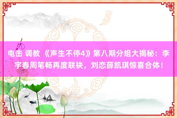 电击 调教 《声生不停4》第八期分组大揭秘：李宇春周笔畅再度联袂，刘恋薛凯琪惊喜合体！