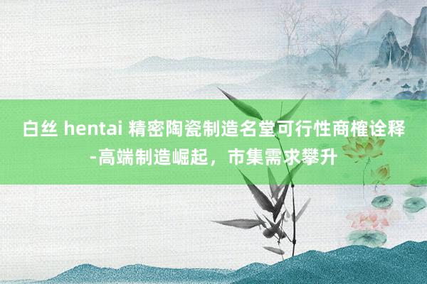 白丝 hentai 精密陶瓷制造名堂可行性商榷诠释-高端制造崛起，市集需求攀升