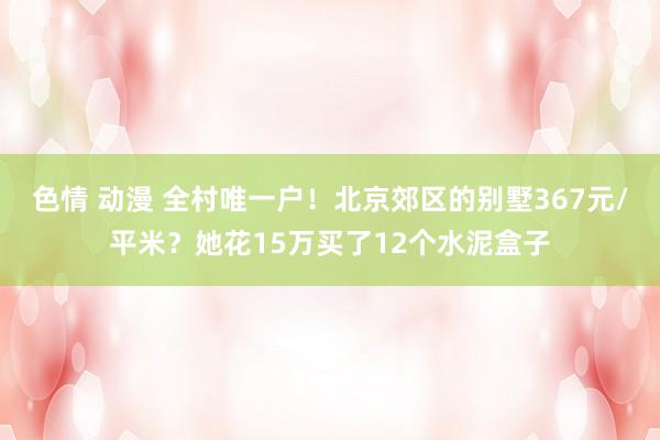 色情 动漫 全村唯一户！北京郊区的别墅367元/平米？她花15万买了12个水泥盒子