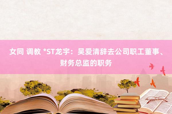 女同 调教 *ST龙宇：吴爱清辞去公司职工董事、财务总监的职务