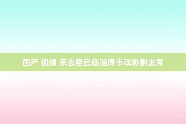 国产 视频 宗志坚已任淄博市政协副主席