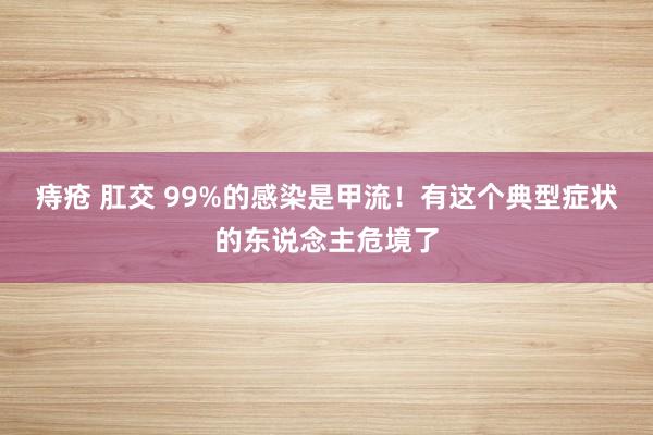 痔疮 肛交 99%的感染是甲流！有这个典型症状的东说念主危境了