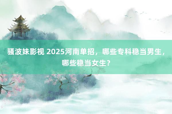 骚波妹影视 2025河南单招，哪些专科稳当男生，哪些稳当女生？