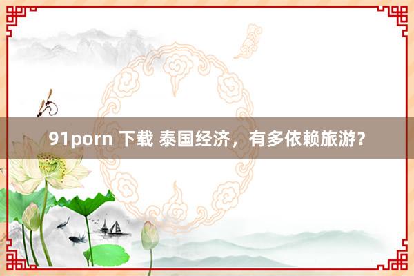 91porn 下载 泰国经济，有多依赖旅游？